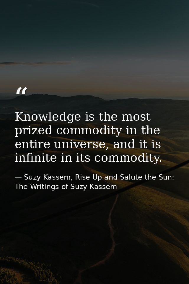 Knowledge is the most prized commodity in the entire universe, and it is infinite in its commodity. — Suzy Kassem, Rise Up and Salute the Sun: The Writings of Suzy Kassem
