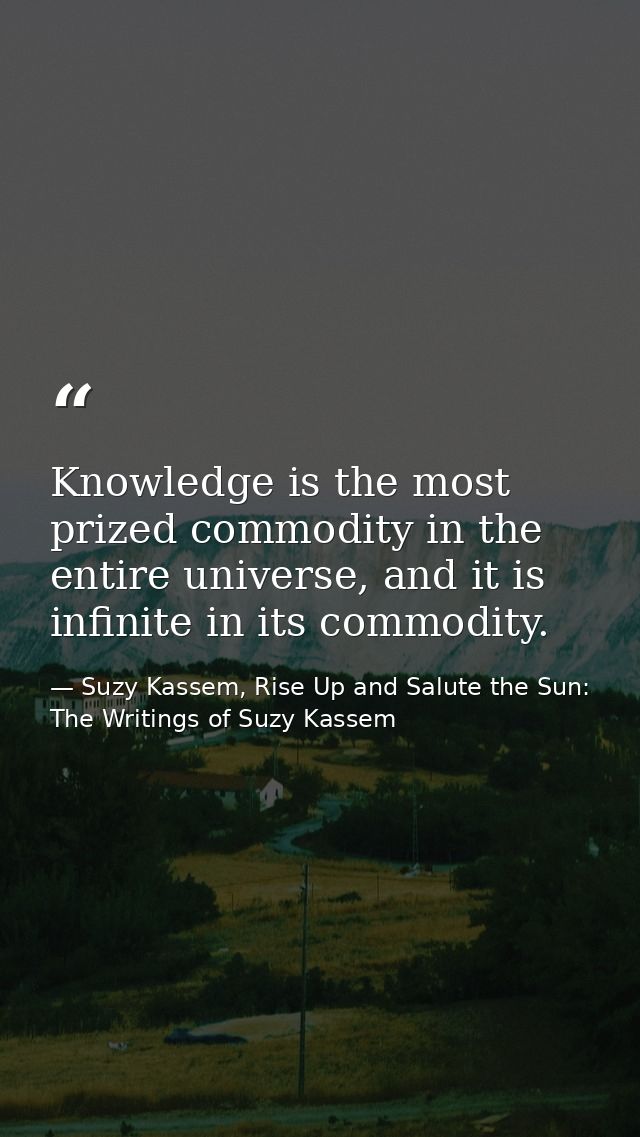 Knowledge is the most prized commodity in the entire universe, and it is infinite in its commodity. — Suzy Kassem, Rise Up and Salute the Sun: The Writings of Suzy Kassem