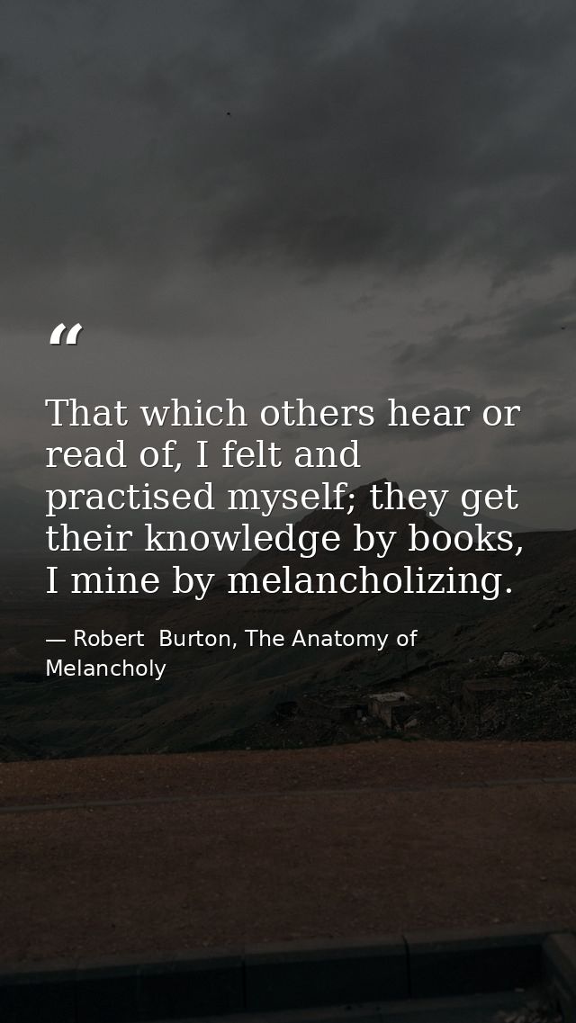 That which others hear or read of, I felt and practised myself; they get their knowledge by books, I mine by melancholiz — Robert  Burton, The Anatomy of Melancholy
