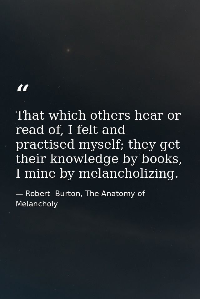 That which others hear or read of, I felt and practised myself; they get their knowledge by books, I mine by melancholiz — Robert  Burton, The Anatomy of Melancholy