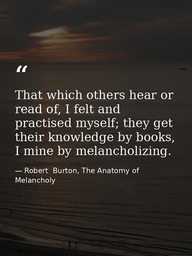 That which others hear or read of, I felt and practised myself; they get their knowledge by books, I mine by melancholiz — Robert  Burton, The Anatomy of Melancholy