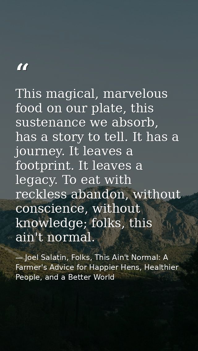 This magical, marvelous food on our plate, this sustenance we absorb, has a story to tell. It has a journey. It leaves a — Joel Salatin, Folks, This Ain't Normal: A Farmer's Advice for Happier Hens, Healthier People, and a Better World