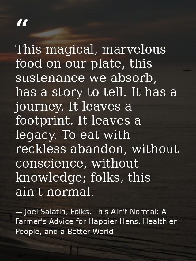 This magical, marvelous food on our plate, this sustenance we absorb, has a story to tell. It has a journey. It leaves a — Joel Salatin, Folks, This Ain't Normal: A Farmer's Advice for Happier Hens, Healthier People, and a Better World