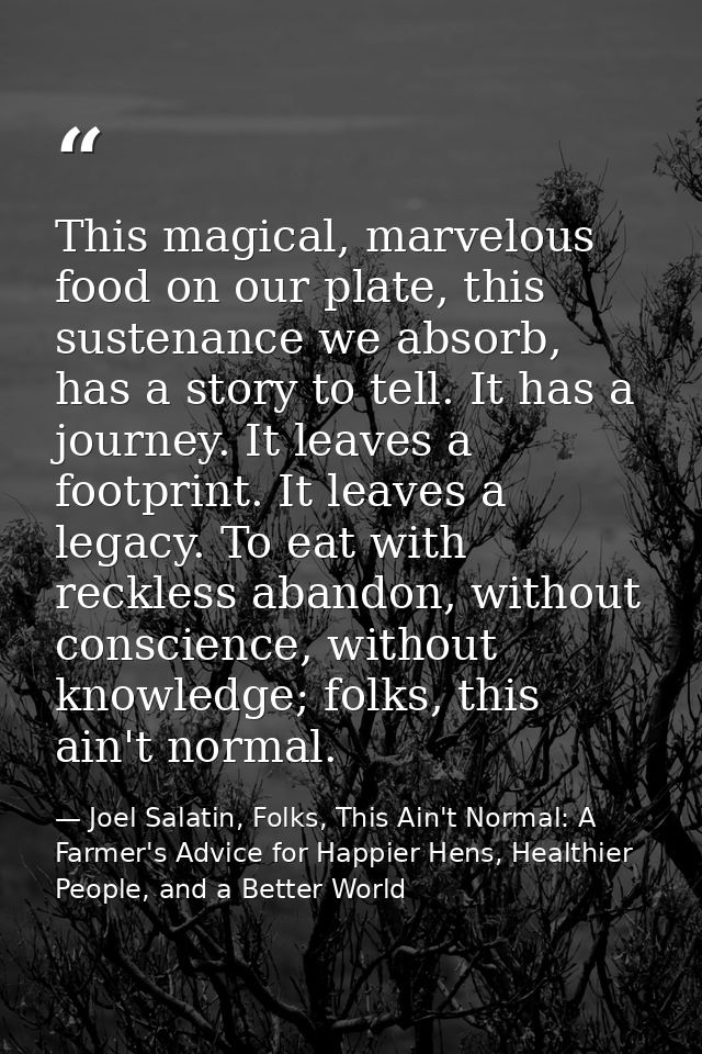 This magical, marvelous food on our plate, this sustenance we absorb, has a story to tell. It has a journey. It leaves a — Joel Salatin, Folks, This Ain't Normal: A Farmer's Advice for Happier Hens, Healthier People, and a Better World