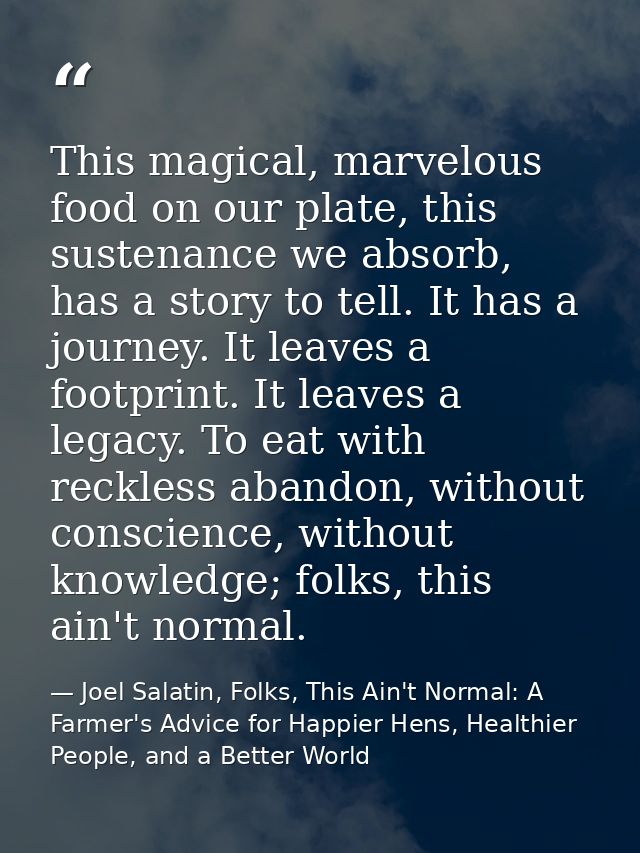 This magical, marvelous food on our plate, this sustenance we absorb, has a story to tell. It has a journey. It leaves a — Joel Salatin, Folks, This Ain't Normal: A Farmer's Advice for Happier Hens, Healthier People, and a Better World