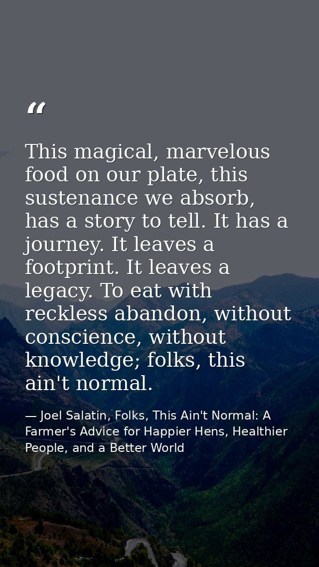 This magical, marvelous food on our plate, this sustenance we absorb, has a story to tell. It has a journey. It leaves a — Joel Salatin, Folks, This Ain't Normal: A Farmer's Advice for Happier Hens, Healthier People, and a Better World