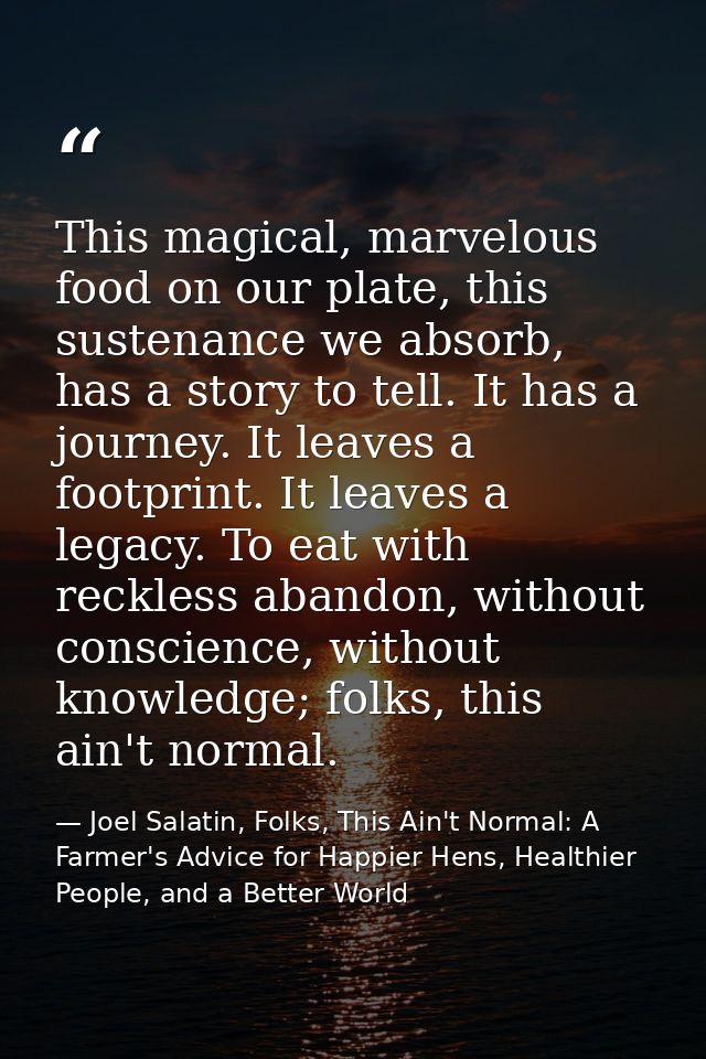 This magical, marvelous food on our plate, this sustenance we absorb, has a story to tell. It has a journey. It leaves a — Joel Salatin, Folks, This Ain't Normal: A Farmer's Advice for Happier Hens, Healthier People, and a Better World