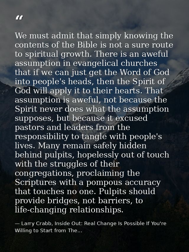 We must admit that simply knowing the contents of the Bible is not a sure route to spiritual growth. There is an aweful  — Larry Crabb, Inside Out: Real Change Is Possible If You're Willing to Start from The...