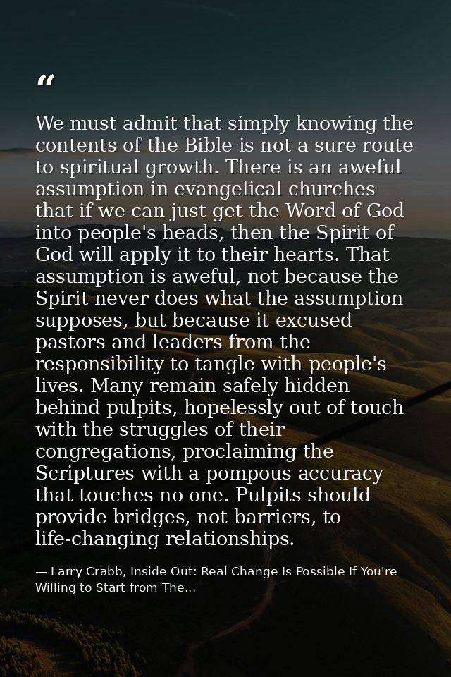 We must admit that simply knowing the contents of the Bible is not a sure route to spiritual growth. There is an aweful  — Larry Crabb, Inside Out: Real Change Is Possible If You're Willing to Start from The...