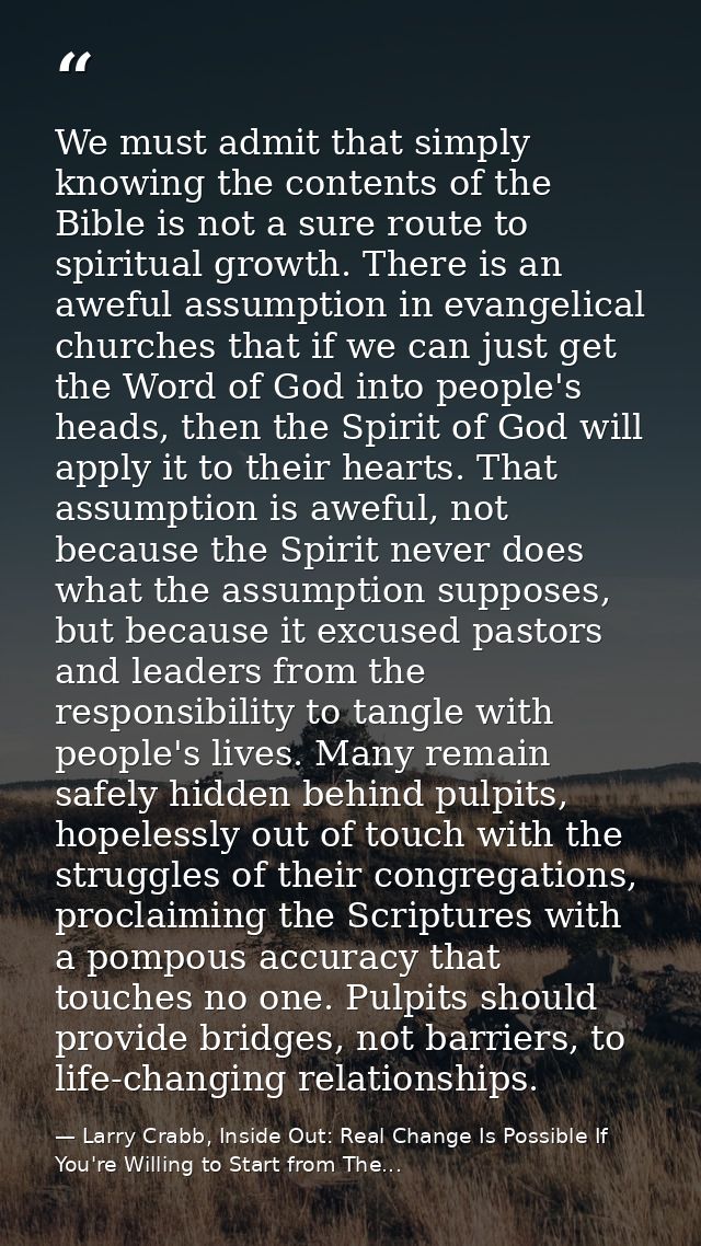 We must admit that simply knowing the contents of the Bible is not a sure route to spiritual growth. There is an aweful  — Larry Crabb, Inside Out: Real Change Is Possible If You're Willing to Start from The...