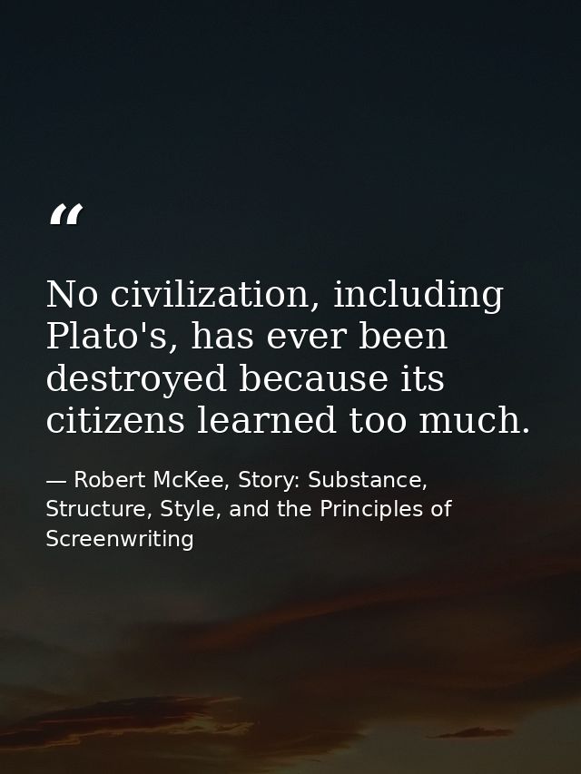 No civilization, including Plato's, has ever been destroyed because its citizens learned too much. — Robert McKee, Story: Substance, Structure, Style, and the Principles of Screenwriting