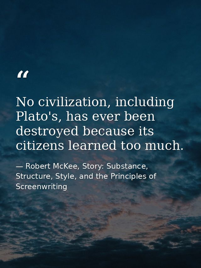 No civilization, including Plato's, has ever been destroyed because its citizens learned too much. — Robert McKee, Story: Substance, Structure, Style, and the Principles of Screenwriting
