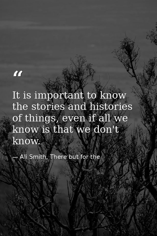 It is important to know the stories and histories of things, even if all we know is that we don't know. — Ali Smith, There but for the