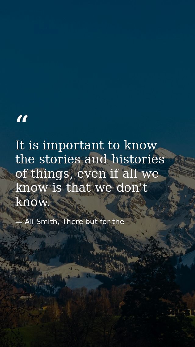 It is important to know the stories and histories of things, even if all we know is that we don't know. — Ali Smith, There but for the