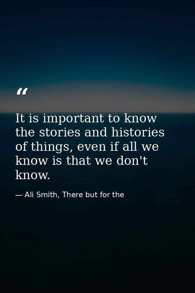 It is important to know the stories and histories of things, even if all we know is that we don't know. — Ali Smith, There but for the