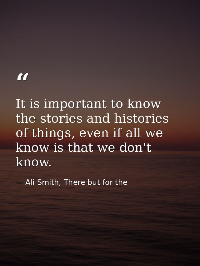 It is important to know the stories and histories of things, even if all we know is that we don't know. — Ali Smith, There but for the