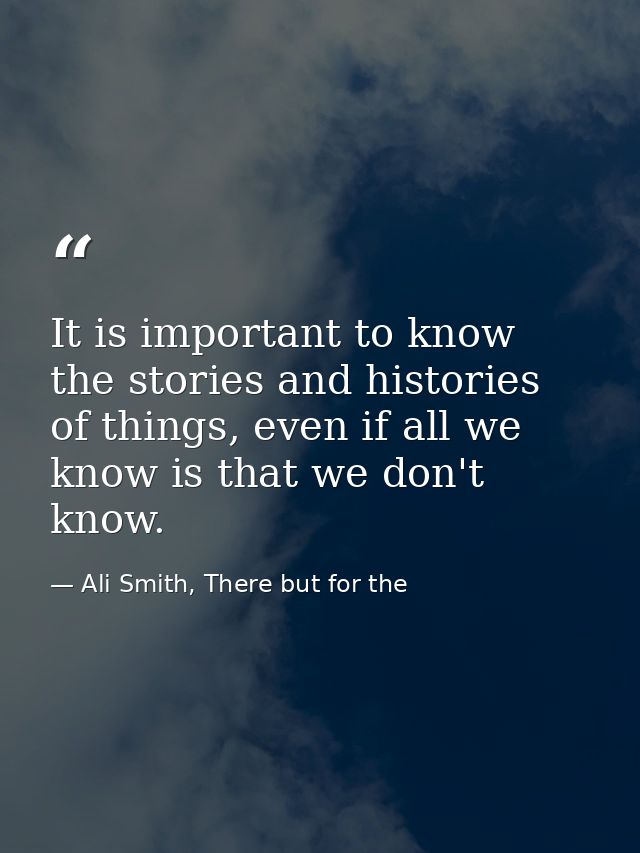 It is important to know the stories and histories of things, even if all we know is that we don't know. — Ali Smith, There but for the