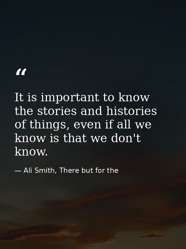 It is important to know the stories and histories of things, even if all we know is that we don't know. — Ali Smith, There but for the