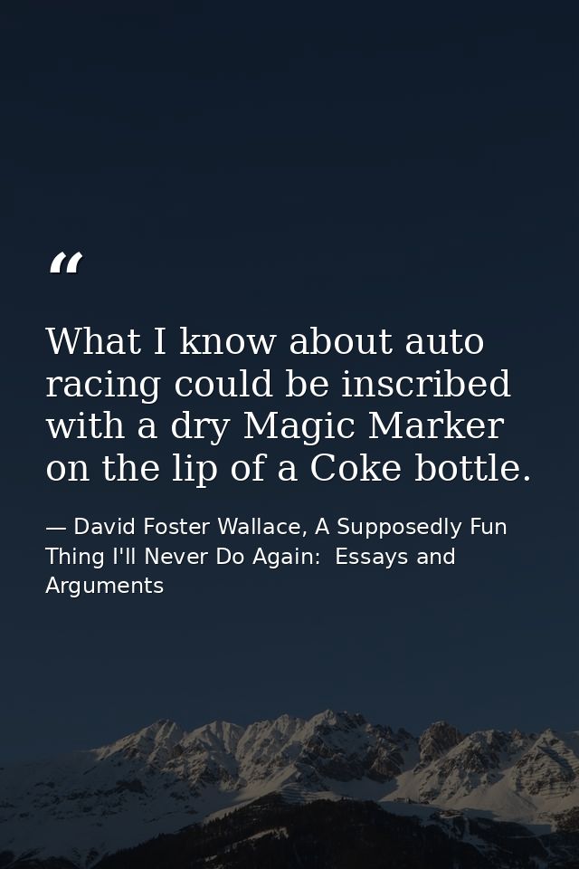 What I know about auto racing could be inscribed with a dry Magic Marker on the lip of a Coke bottle. — David Foster Wallace, A Supposedly Fun Thing I'll Never Do Again:  Essays and Arguments