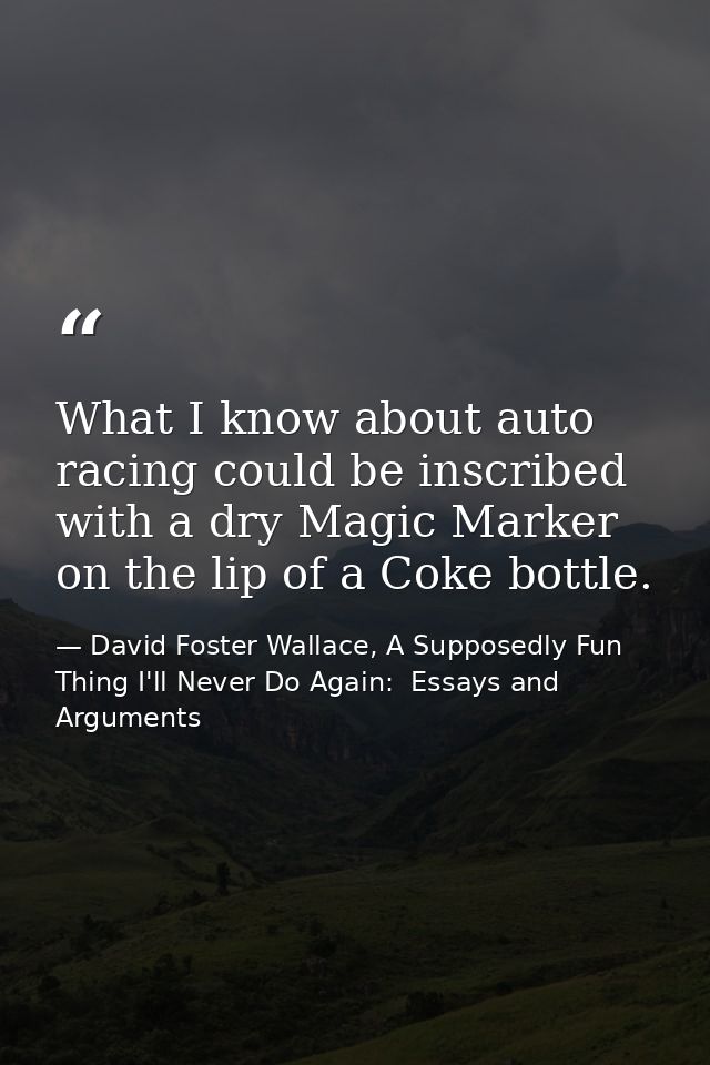 What I know about auto racing could be inscribed with a dry Magic Marker on the lip of a Coke bottle. — David Foster Wallace, A Supposedly Fun Thing I'll Never Do Again:  Essays and Arguments