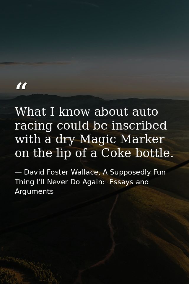 What I know about auto racing could be inscribed with a dry Magic Marker on the lip of a Coke bottle. — David Foster Wallace, A Supposedly Fun Thing I'll Never Do Again:  Essays and Arguments