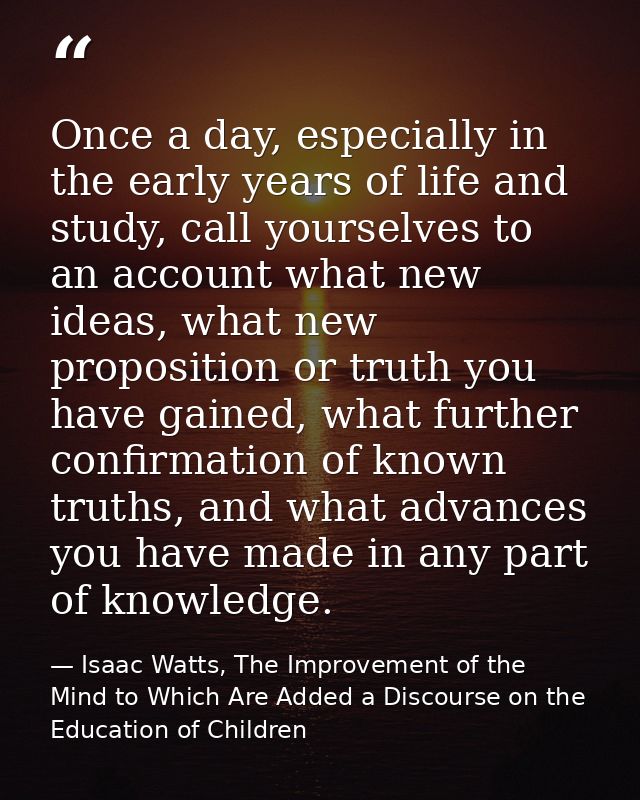 Once a day, especially in the early years of life and study, call yourselves to an account what new ideas, what new prop — Isaac Watts, The Improvement of the Mind to Which Are Added a Discourse on the Education of Children