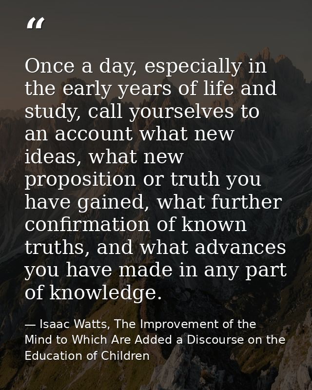 Once a day, especially in the early years of life and study, call yourselves to an account what new ideas, what new prop — Isaac Watts, The Improvement of the Mind to Which Are Added a Discourse on the Education of Children