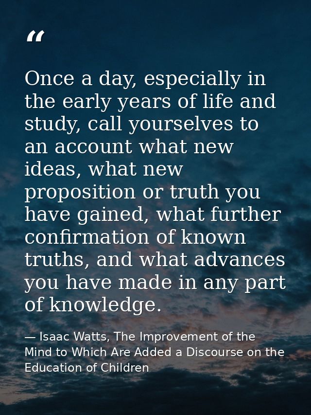 Once a day, especially in the early years of life and study, call yourselves to an account what new ideas, what new prop — Isaac Watts, The Improvement of the Mind to Which Are Added a Discourse on the Education of Children