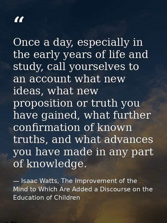 Once a day, especially in the early years of life and study, call yourselves to an account what new ideas, what new prop — Isaac Watts, The Improvement of the Mind to Which Are Added a Discourse on the Education of Children