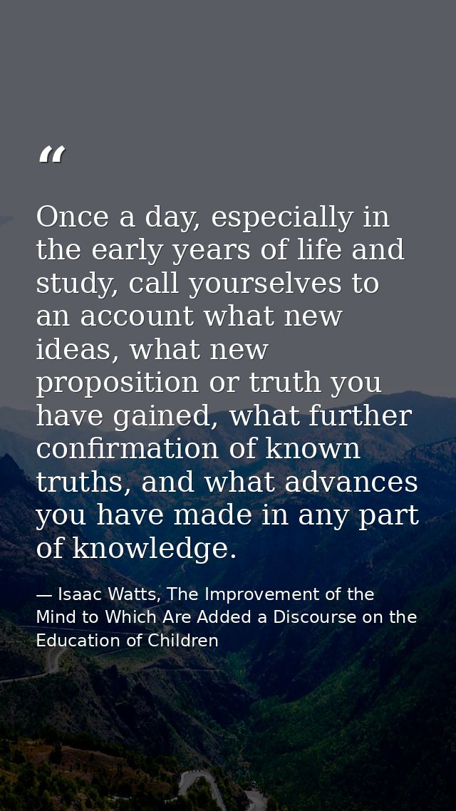 Once a day, especially in the early years of life and study, call yourselves to an account what new ideas, what new prop — Isaac Watts, The Improvement of the Mind to Which Are Added a Discourse on the Education of Children