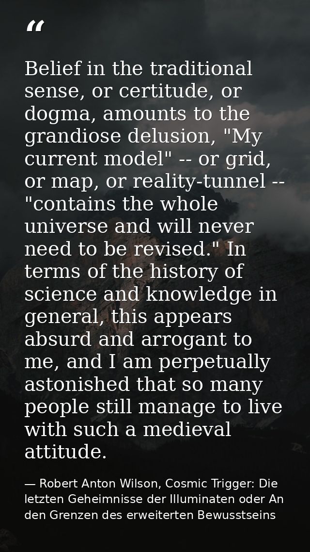 Belief in the traditional sense, or certitude, or dogma, amounts to the grandiose delusion, "My current model" -- or gri — Robert Anton Wilson, Cosmic Trigger: Die letzten Geheimnisse der Illuminaten oder An den Grenzen des erweiterten Bewusstseins