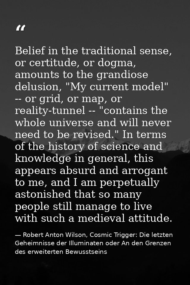 Belief in the traditional sense, or certitude, or dogma, amounts to the grandiose delusion, "My current model" -- or gri — Robert Anton Wilson, Cosmic Trigger: Die letzten Geheimnisse der Illuminaten oder An den Grenzen des erweiterten Bewusstseins