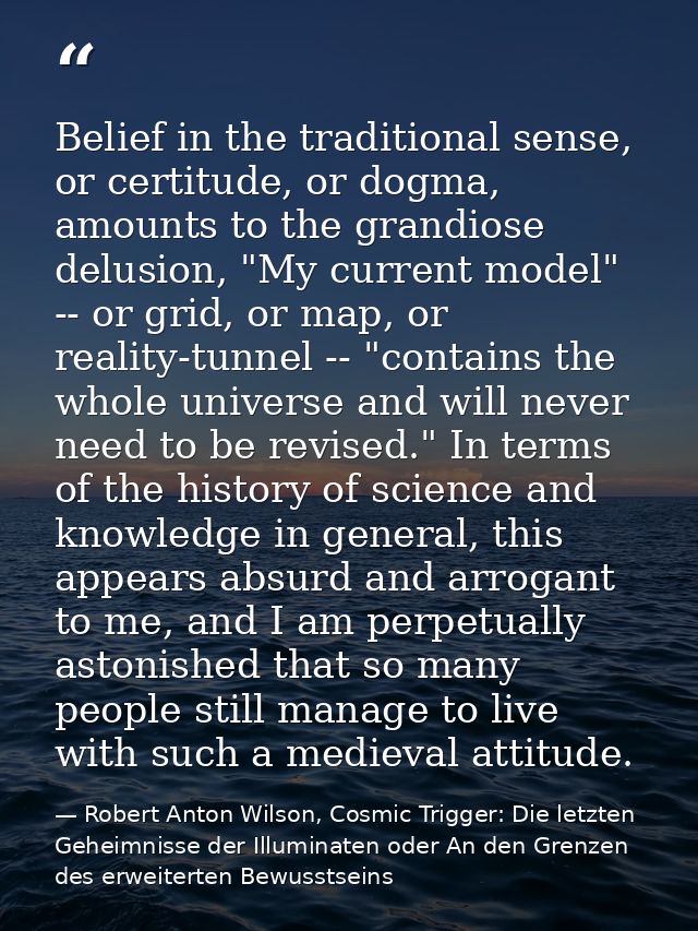 Belief in the traditional sense, or certitude, or dogma, amounts to the grandiose delusion, "My current model" -- or gri — Robert Anton Wilson, Cosmic Trigger: Die letzten Geheimnisse der Illuminaten oder An den Grenzen des erweiterten Bewusstseins