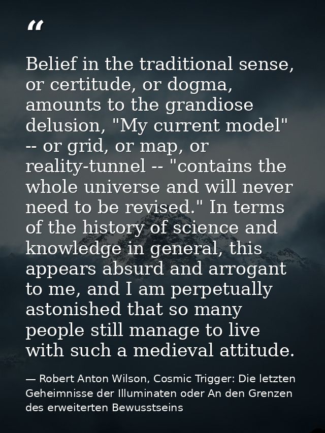 Belief in the traditional sense, or certitude, or dogma, amounts to the grandiose delusion, "My current model" -- or gri — Robert Anton Wilson, Cosmic Trigger: Die letzten Geheimnisse der Illuminaten oder An den Grenzen des erweiterten Bewusstseins