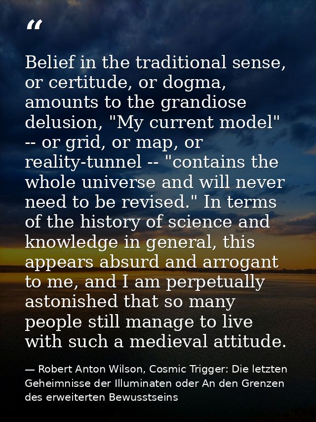 Belief in the traditional sense, or certitude, or dogma, amounts to the grandiose delusion, "My current model" -- or gri — Robert Anton Wilson, Cosmic Trigger: Die letzten Geheimnisse der Illuminaten oder An den Grenzen des erweiterten Bewusstseins
