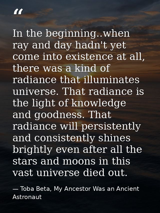 In the beginning..when ray and day hadn't yet come into existence at all, there was a kind of radiance that illuminates  — Toba Beta, My Ancestor Was an Ancient Astronaut