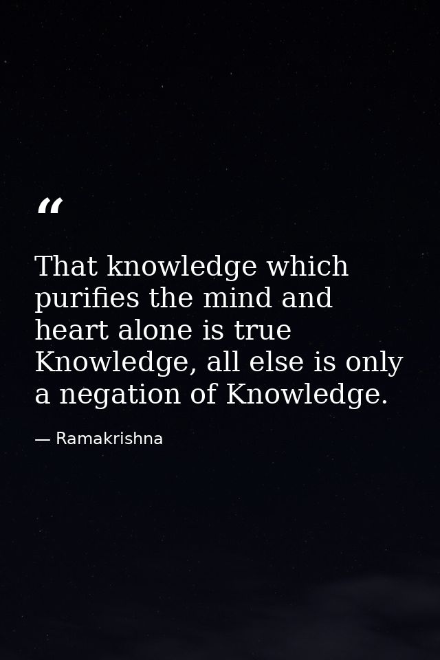 That knowledge which purifies the mind and heart alone is true Knowledge, all else is only a negation of Knowledge. — Ramakrishna
