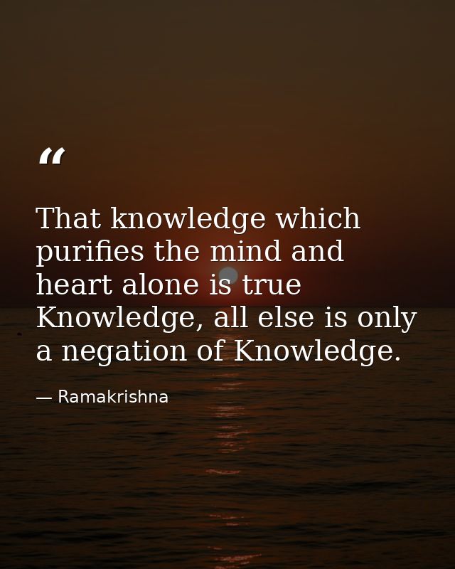 That knowledge which purifies the mind and heart alone is true Knowledge, all else is only a negation of Knowledge. — Ramakrishna