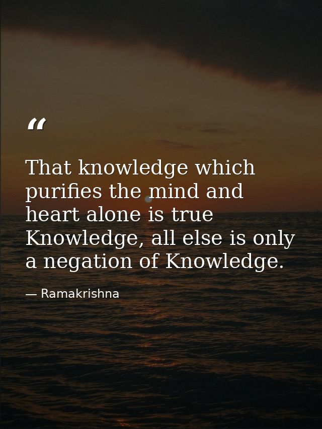 That knowledge which purifies the mind and heart alone is true Knowledge, all else is only a negation of Knowledge. — Ramakrishna