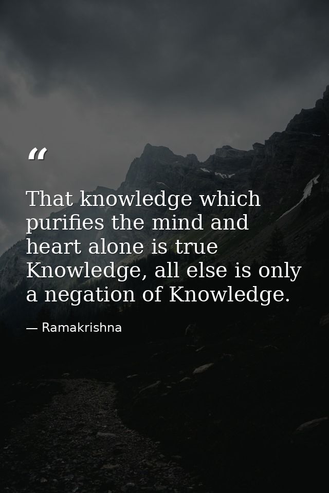That knowledge which purifies the mind and heart alone is true Knowledge, all else is only a negation of Knowledge. — Ramakrishna