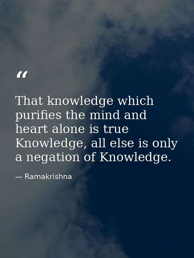 That knowledge which purifies the mind and heart alone is true Knowledge, all else is only a negation of Knowledge. — Ramakrishna