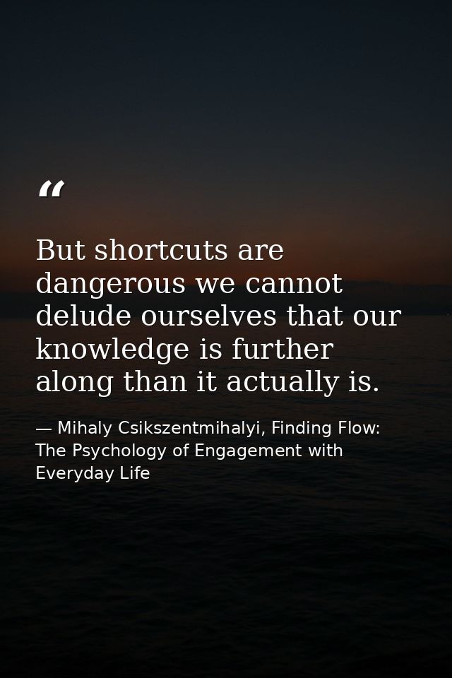 But shortcuts are dangerous we cannot delude ourselves that our knowledge is further along than it actually is. — Mihaly Csikszentmihalyi, Finding Flow: The Psychology of Engagement with Everyday Life