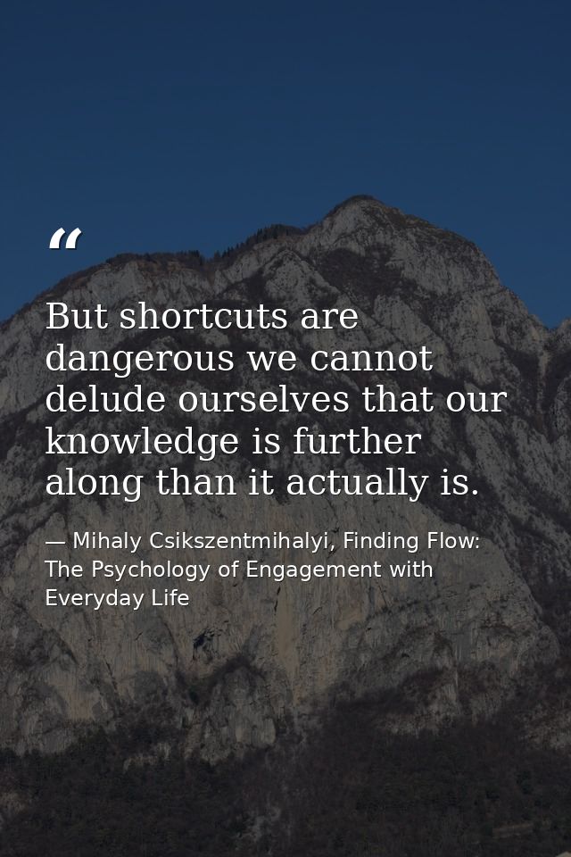But shortcuts are dangerous we cannot delude ourselves that our knowledge is further along than it actually is. — Mihaly Csikszentmihalyi, Finding Flow: The Psychology of Engagement with Everyday Life