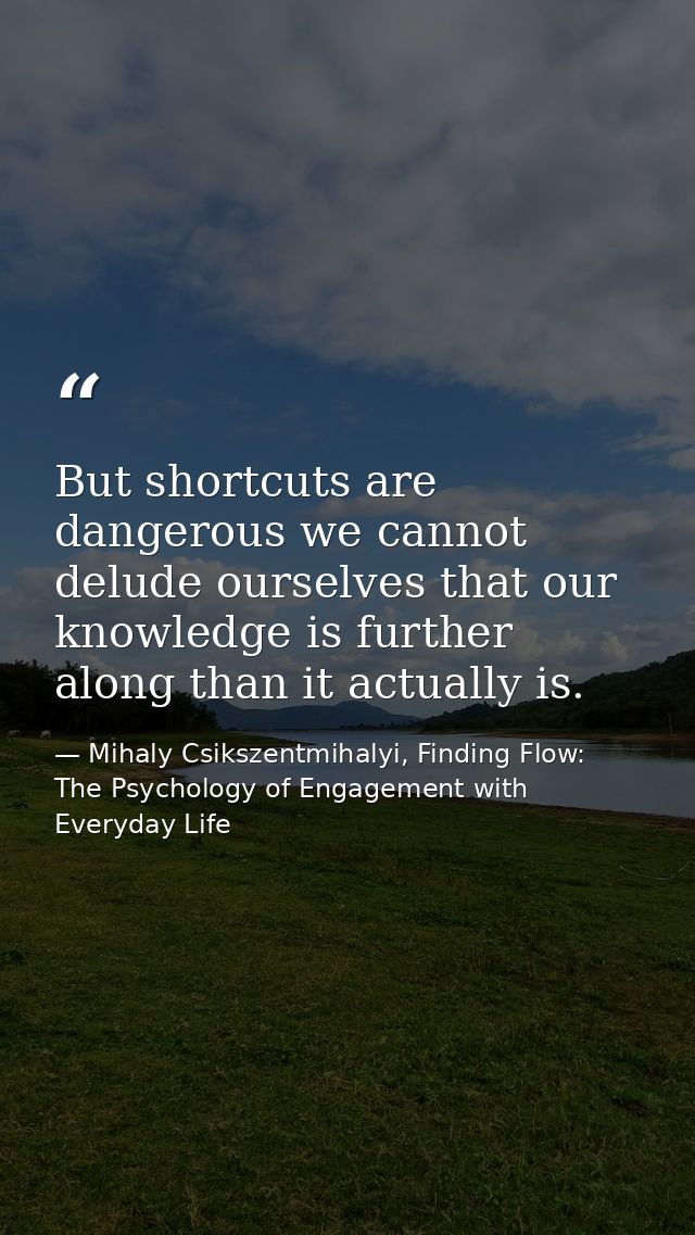 But shortcuts are dangerous we cannot delude ourselves that our knowledge is further along than it actually is. — Mihaly Csikszentmihalyi, Finding Flow: The Psychology of Engagement with Everyday Life