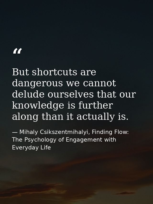 But shortcuts are dangerous we cannot delude ourselves that our knowledge is further along than it actually is. — Mihaly Csikszentmihalyi, Finding Flow: The Psychology of Engagement with Everyday Life