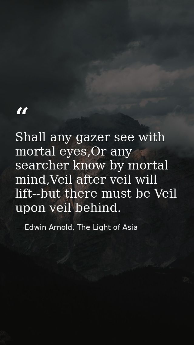 Shall any gazer see with mortal eyes,Or any searcher know by mortal mind,Veil after veil will lift--but there must be Ve — Edwin Arnold, The Light of Asia