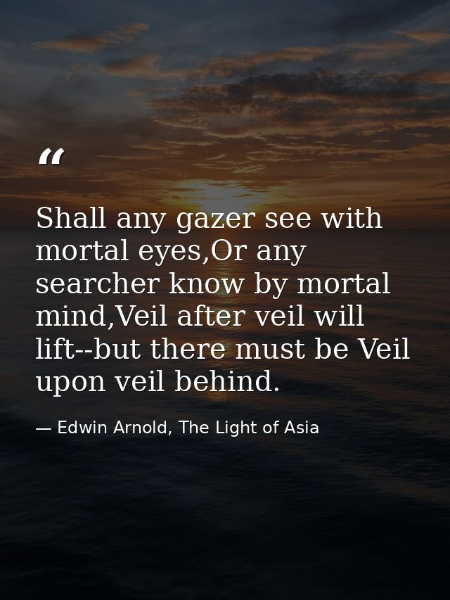 Shall any gazer see with mortal eyes,Or any searcher know by mortal mind,Veil after veil will lift--but there must be Ve — Edwin Arnold, The Light of Asia