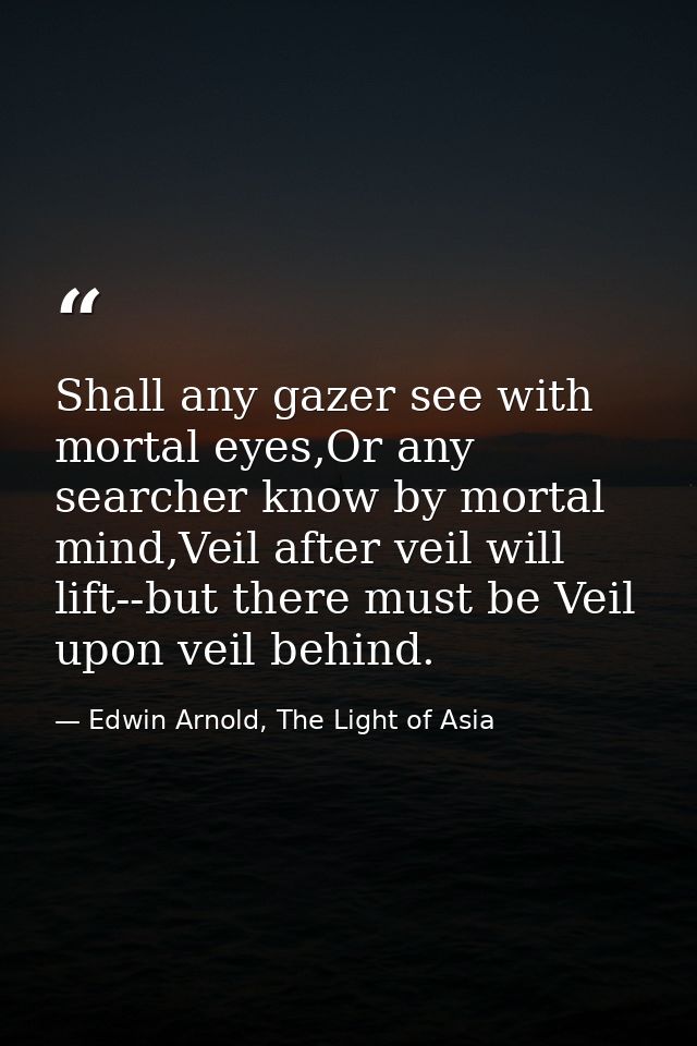 Shall any gazer see with mortal eyes,Or any searcher know by mortal mind,Veil after veil will lift--but there must be Ve — Edwin Arnold, The Light of Asia