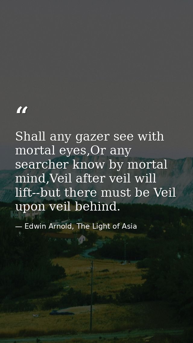 Shall any gazer see with mortal eyes,Or any searcher know by mortal mind,Veil after veil will lift--but there must be Ve — Edwin Arnold, The Light of Asia