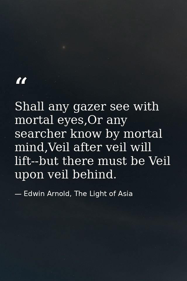 Shall any gazer see with mortal eyes,Or any searcher know by mortal mind,Veil after veil will lift--but there must be Ve — Edwin Arnold, The Light of Asia